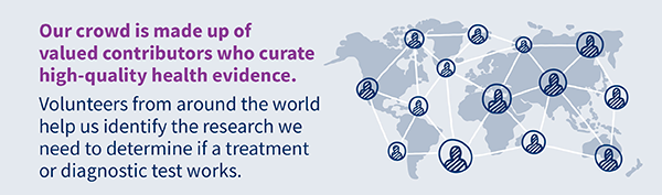 Our crowd is made up of valued contributors who curate high-quality health evidence. Volunteers from around the world help us identify the research we need to determine if a treatment or diagnostic test works.