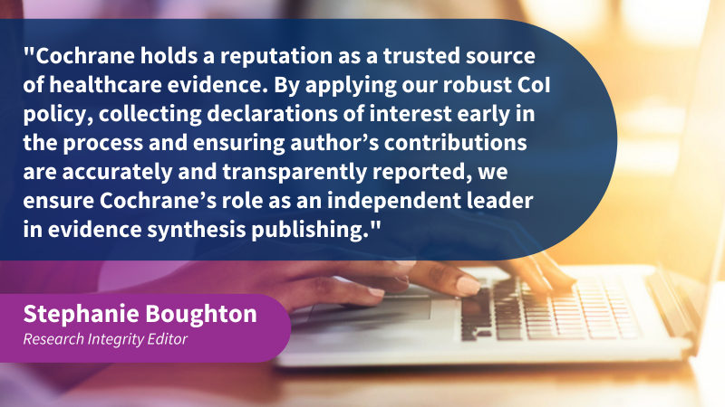 “Cochrane holds a reputation as a trusted source of healthcare evidence. By applying our robust CoI policy, collecting declarations of interest early in the process and ensuring author’s contributions are accurately and transparently reported, we ensure Cochrane’s role as an independent leader in evidence synthesis publishing.”